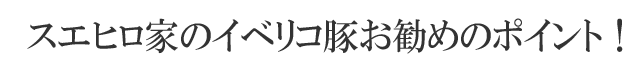 スエヒロ家イベリコ豚お勧めのポイント