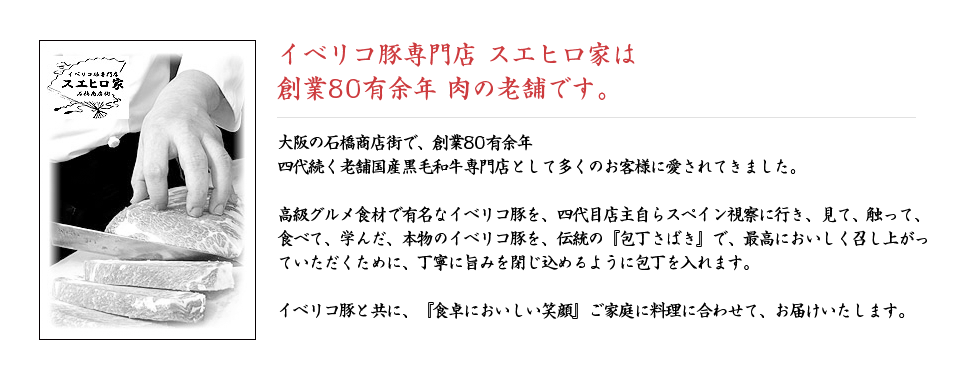 イベリコ豚専門店 スエヒロ家は創業70有余年 肉の老舗です。大阪の石橋商店街で、創業70有余年　四代続く老舗国産黒毛和牛専門店として多くのお客様に愛されてきました。高級グルメ食材で有名なイベリコ豚を、四代目店主自らスペイン視察に行き、見て、触って、食べて、学んだ、本物のイベリコ豚を、伝統の『包丁さばき』で、最高においしく召し上がっていただくために、丁寧に旨みを閉じ込めるように包丁を入れます。イベリコ豚と共に、『食卓においしい笑顔』ご家庭に料理に合わせて、お届けいたします。